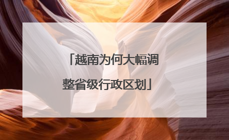 越南为何大幅调整省级行政区划